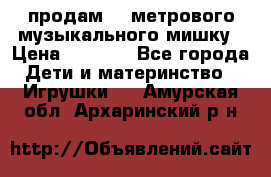 продам 1,5метрового музыкального мишку › Цена ­ 2 500 - Все города Дети и материнство » Игрушки   . Амурская обл.,Архаринский р-н